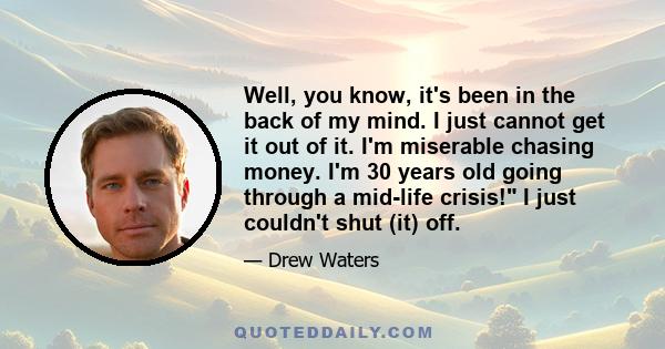 Well, you know, it's been in the back of my mind. I just cannot get it out of it. I'm miserable chasing money. I'm 30 years old going through a mid-life crisis! I just couldn't shut (it) off.