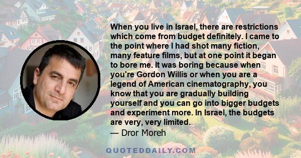 When you live in Israel, there are restrictions which come from budget definitely. I came to the point where I had shot many fiction, many feature films, but at one point it began to bore me. It was boring because when