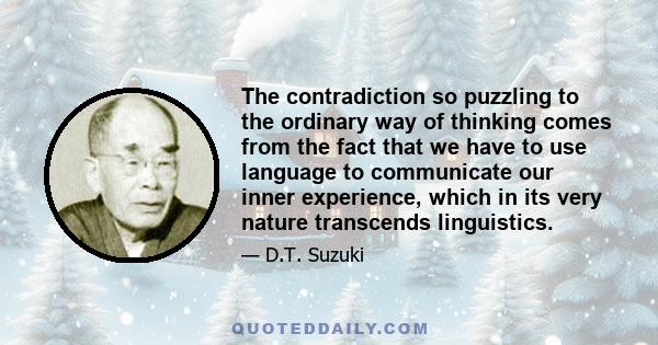 The contradiction so puzzling to the ordinary way of thinking comes from the fact that we have to use language to communicate our inner experience, which in its very nature transcends linguistics.