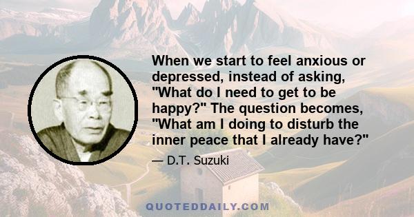 When we start to feel anxious or depressed, instead of asking, What do I need to get to be happy? The question becomes, What am I doing to disturb the inner peace that I already have?