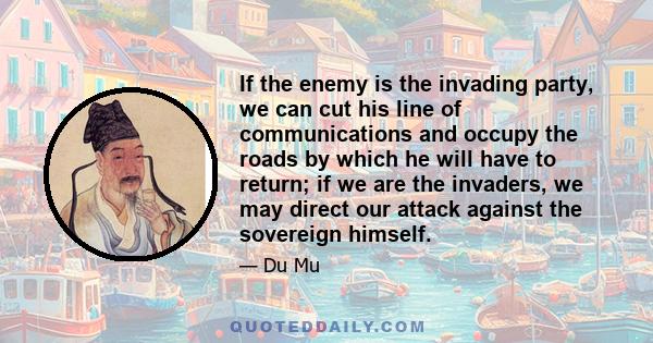 If the enemy is the invading party, we can cut his line of communications and occupy the roads by which he will have to return; if we are the invaders, we may direct our attack against the sovereign himself.