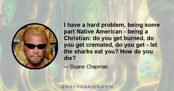 I have a hard problem, being some part Native American - being a Christian: do you get burned, do you get cremated, do you get - let the sharks eat you? How do you die?