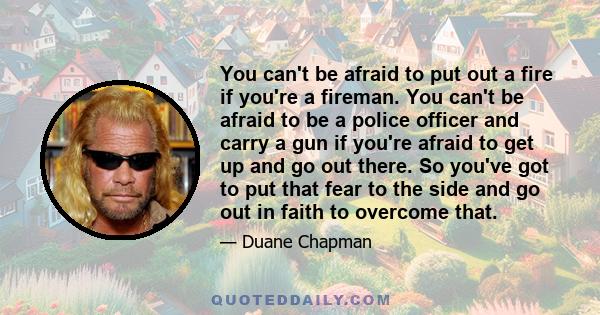 You can't be afraid to put out a fire if you're a fireman. You can't be afraid to be a police officer and carry a gun if you're afraid to get up and go out there. So you've got to put that fear to the side and go out in 