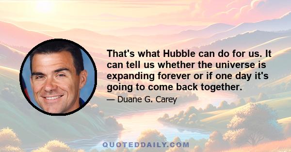 That's what Hubble can do for us. It can tell us whether the universe is expanding forever or if one day it's going to come back together.