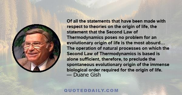 Of all the statements that have been made with respect to theories on the origin of life, the statement that the Second Law of Thermodynamics poses no problem for an evolutionary origin of life is the most absurd… The