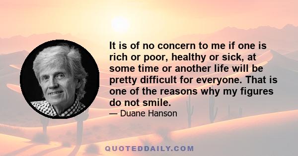 It is of no concern to me if one is rich or poor, healthy or sick, at some time or another life will be pretty difficult for everyone. That is one of the reasons why my figures do not smile.