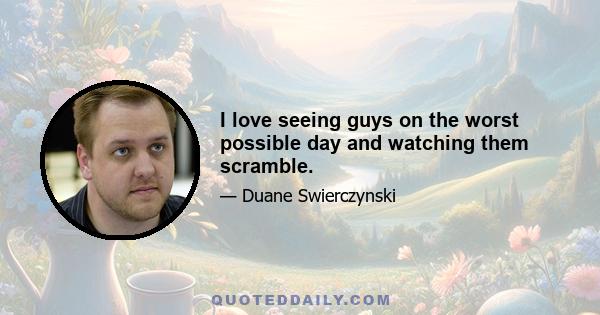 I love seeing guys on the worst possible day and watching them scramble.