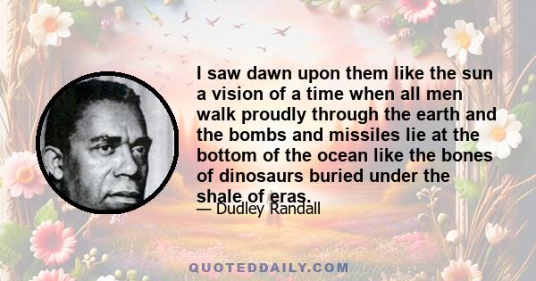 I saw dawn upon them like the sun a vision of a time when all men walk proudly through the earth and the bombs and missiles lie at the bottom of the ocean like the bones of dinosaurs buried under the shale of eras.