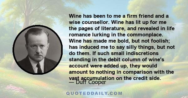 Wine has been to me a firm friend and a wise counsellor. Wine has lit up for me the pages of literature, and revealed in life romance lurking in the commonplace. Wine has made me bold, but not foolish; has induced me to 