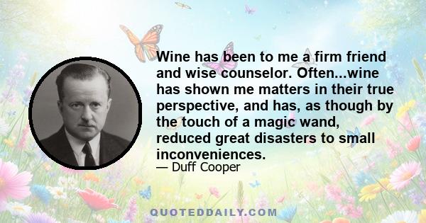 Wine has been to me a firm friend and wise counselor. Often...wine has shown me matters in their true perspective, and has, as though by the touch of a magic wand, reduced great disasters to small inconveniences.