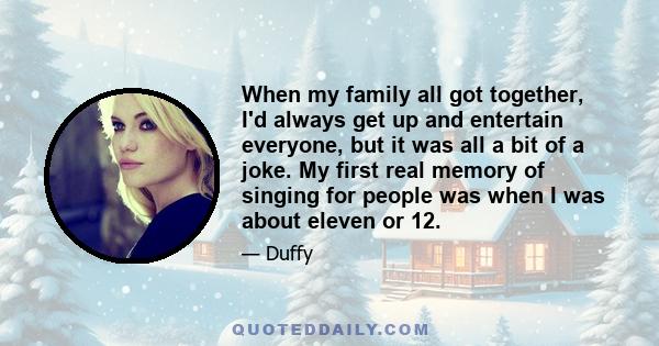 When my family all got together, I'd always get up and entertain everyone, but it was all a bit of a joke. My first real memory of singing for people was when I was about eleven or 12.