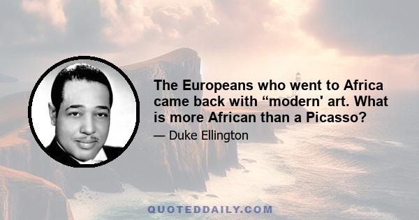 The Europeans who went to Africa came back with “modern' art. What is more African than a Picasso?