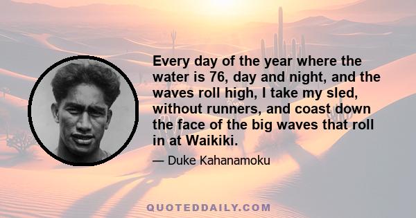 Every day of the year where the water is 76, day and night, and the waves roll high, I take my sled, without runners, and coast down the face of the big waves that roll in at Waikiki.