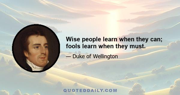 Wise people learn when they can; fools learn when they must.