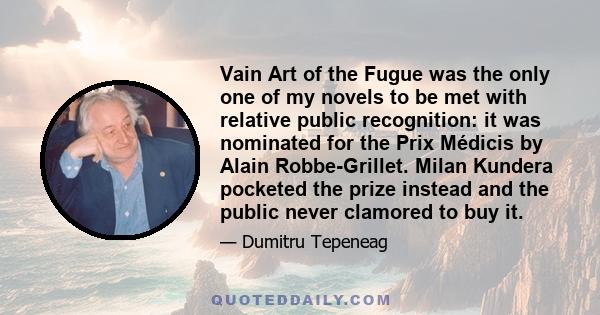 Vain Art of the Fugue was the only one of my novels to be met with relative public recognition: it was nominated for the Prix Médicis by Alain Robbe-Grillet. Milan Kundera pocketed the prize instead and the public never 