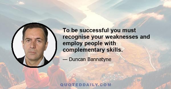 To be successful you must recognise your weaknesses and employ people with complementary skills.