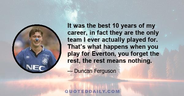 It was the best 10 years of my career, in fact they are the only team I ever actually played for. That’s what happens when you play for Everton, you forget the rest, the rest means nothing.