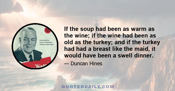 If the soup had been as warm as the wine; if the wine had been as old as the turkey; and if the turkey had had a breast like the maid, it would have been a swell dinner.