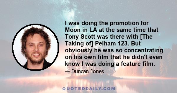 I was doing the promotion for Moon in LA at the same time that Tony Scott was there with [The Taking of] Pelham 123. But obviously he was so concentrating on his own film that he didn't even know I was doing a feature