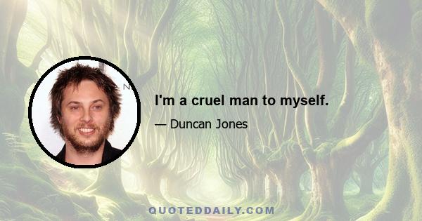 I'm a cruel man to myself.