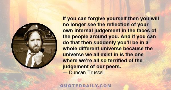 If you can forgive yourself then you will no longer see the reflection of your own internal judgement in the faces of the people around you. And if you can do that then suddenly you’ll be in a whole different universe