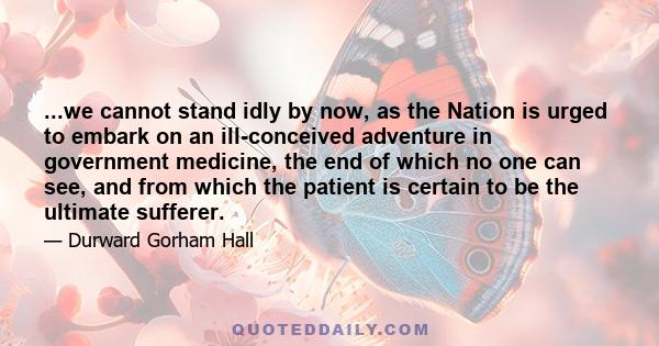 ...we cannot stand idly by now, as the Nation is urged to embark on an ill-conceived adventure in government medicine, the end of which no one can see, and from which the patient is certain to be the ultimate sufferer.