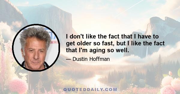 I don't like the fact that I have to get older so fast, but I like the fact that I'm aging so well.