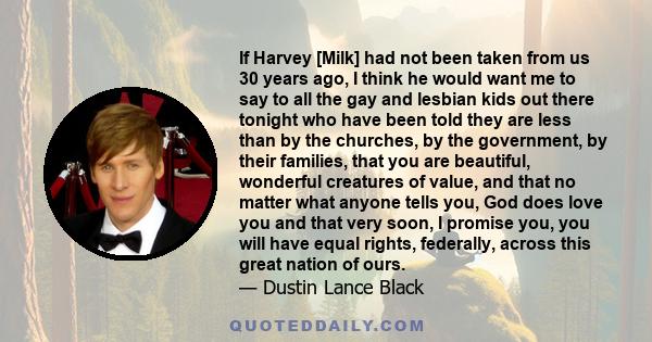 If Harvey [Milk] had not been taken from us 30 years ago, I think he would want me to say to all the gay and lesbian kids out there tonight who have been told they are less than by the churches, by the government, by