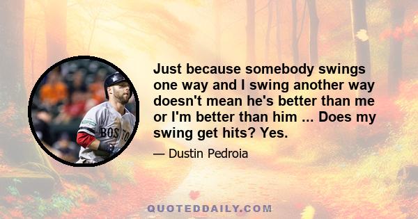 Just because somebody swings one way and I swing another way doesn't mean he's better than me or I'm better than him ... Does my swing get hits? Yes.