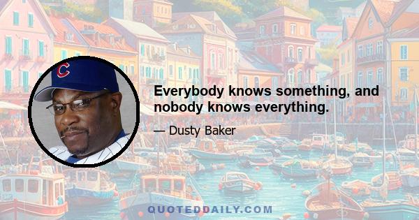 Everybody knows something, and nobody knows everything.