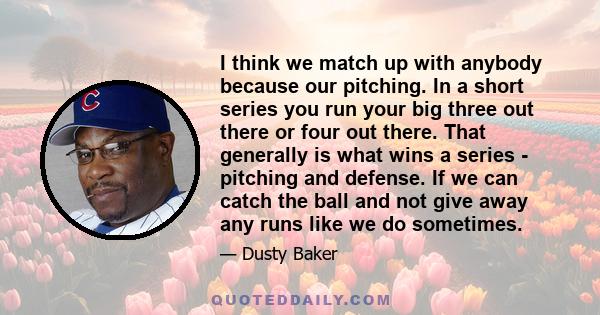 I think we match up with anybody because our pitching. In a short series you run your big three out there or four out there. That generally is what wins a series - pitching and defense. If we can catch the ball and not