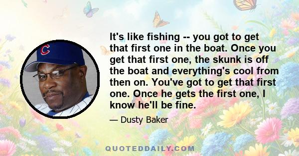 It's like fishing -- you got to get that first one in the boat. Once you get that first one, the skunk is off the boat and everything's cool from then on. You've got to get that first one. Once he gets the first one, I