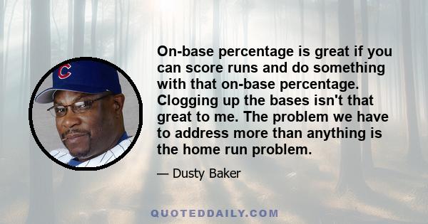 On-base percentage is great if you can score runs and do something with that on-base percentage. Clogging up the bases isn't that great to me. The problem we have to address more than anything is the home run problem.