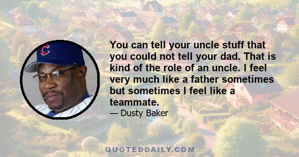 You can tell your uncle stuff that you could not tell your dad. That is kind of the role of an uncle. I feel very much like a father sometimes but sometimes I feel like a teammate.