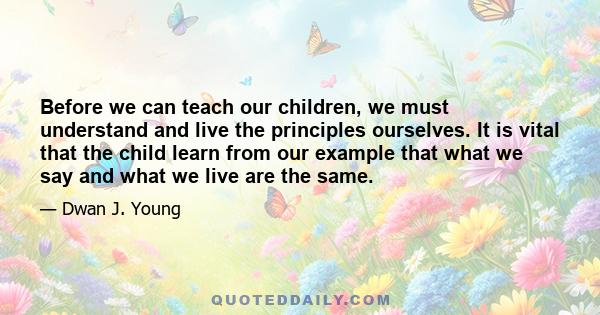 Before we can teach our children, we must understand and live the principles ourselves. It is vital that the child learn from our example that what we say and what we live are the same.