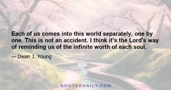 Each of us comes into this world separately, one by one. This is not an accident. I think it's the Lord's way of reminding us of the infinite worth of each soul.