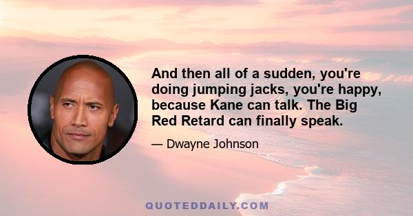 And then all of a sudden, you're doing jumping jacks, you're happy, because Kane can talk. The Big Red Retard can finally speak.