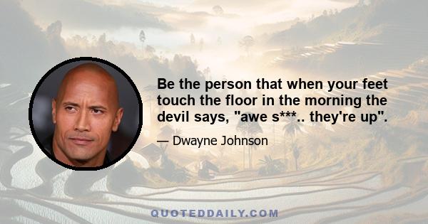 Be the person that when your feet touch the floor in the morning the devil says, awe s***.. they're up.