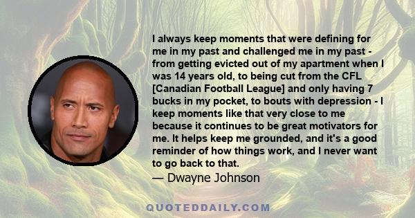 I always keep moments that were defining for me in my past and challenged me in my past - from getting evicted out of my apartment when I was 14 years old, to being cut from the CFL [Canadian Football League] and only