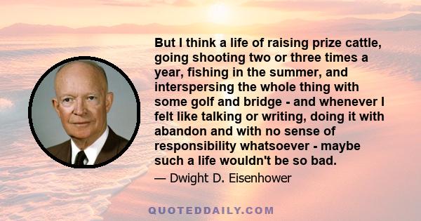 But I think a life of raising prize cattle, going shooting two or three times a year, fishing in the summer, and interspersing the whole thing with some golf and bridge - and whenever I felt like talking or writing,