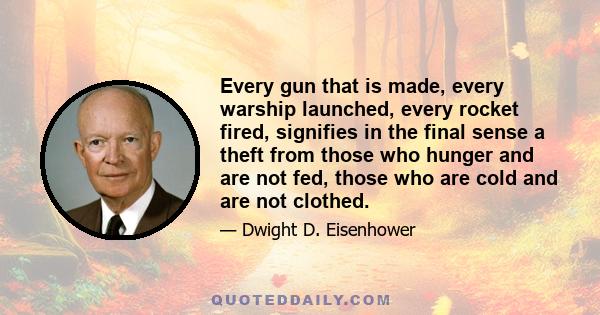 Every gun that is made, every warship launched, every rocket fired signifies in the final sense, a theft from those who hunger and are not fed, those who are cold and are not clothed. This world in arms is not spending