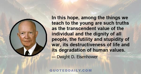 In this hope, among the things we teach to the young are such truths as the transcendent value of the individual and the dignity of all people, the futility and stupidity of war, its destructiveness of life and its