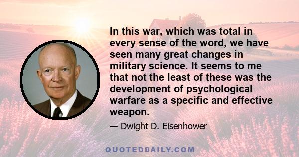 In this war, which was total in every sense of the word, we have seen many great changes in military science. It seems to me that not the least of these was the development of psychological warfare as a specific and