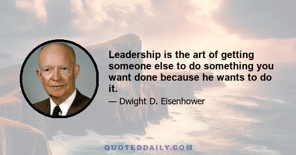 Leadership is the art of getting someone else to do something you want done because he wants to do it.