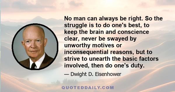 No man can always be right. So the struggle is to do one's best, to keep the brain and conscience clear, never be swayed by unworthy motives or inconsequential reasons, but to strive to unearth the basic factors