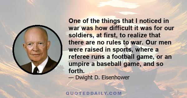 One of the things that I noticed in war was how difficult it was for our soldiers, at first, to realize that there are no rules to war. Our men were raised in sports, where a referee runs a football game, or an umpire a 