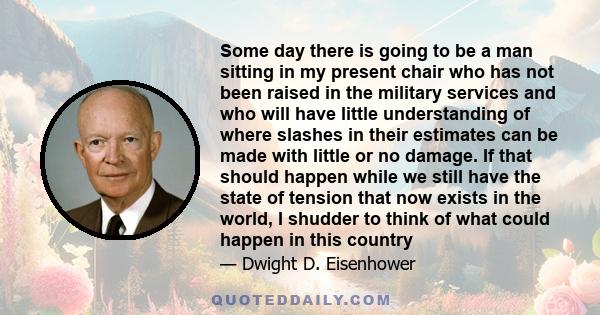 Some day there is going to be a man sitting in my present chair who has not been raised in the military services and who will have little understanding of where slashes in their estimates can be made with little or no