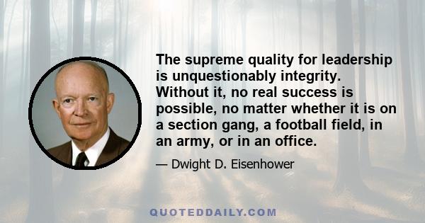 The supreme quality for leadership is unquestionably integrity. Without it, no real success is possible, no matter whether it is on a section gang, a football field, in an army, or in an office.