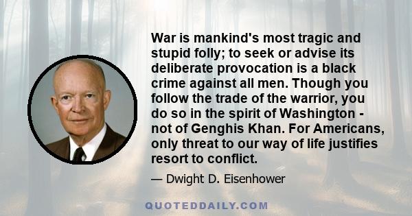 War is mankind's most tragic and stupid folly; to seek or advise its deliberate provocation is a black crime against all men. Though you follow the trade of the warrior, you do so in the spirit of Washington - not of