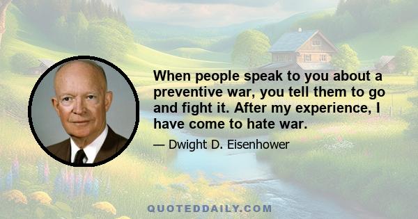 When people speak to you about a preventive war, you tell them to go and fight it. After my experience, I have come to hate war.